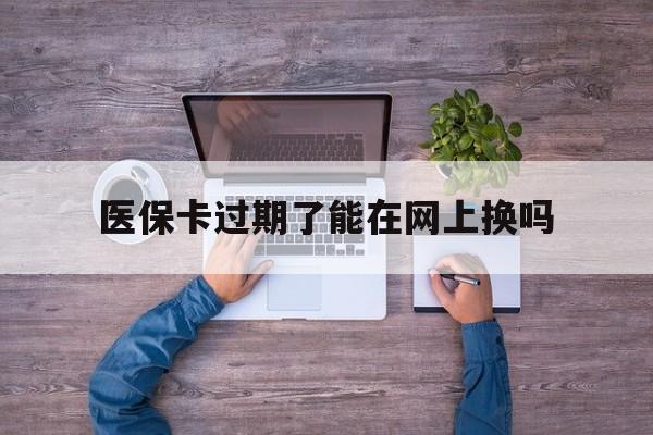 红河最新医保卡过期了能在网上换吗方法分析(最方便真实的红河医保卡到期可以网上办吗方法)